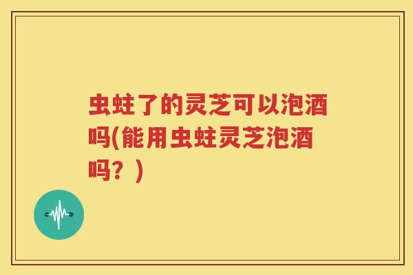 虫蛀了的灵芝可以泡酒吗(能用虫蛀灵芝泡酒吗？)