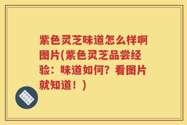 紫色灵芝味道怎么样啊图片(紫色灵芝品尝经验：味道如何？看图片就知道！)