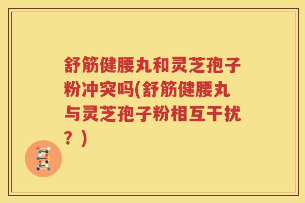 舒筋健腰丸和灵芝孢子粉冲突吗(舒筋健腰丸与灵芝孢子粉相互干扰？)