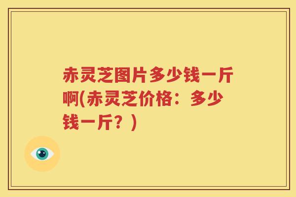 赤灵芝图片多少钱一斤啊(赤灵芝价格：多少钱一斤？)