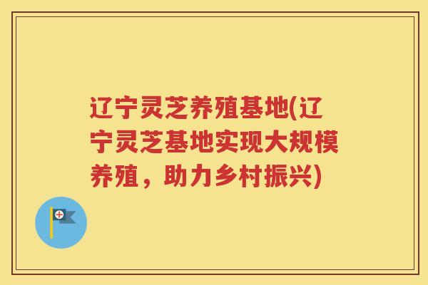 辽宁灵芝养殖基地(辽宁灵芝基地实现大规模养殖，助力乡村振兴)