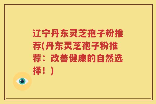 辽宁丹东灵芝孢子粉推荐(丹东灵芝孢子粉推荐：改善健康的自然选择！)