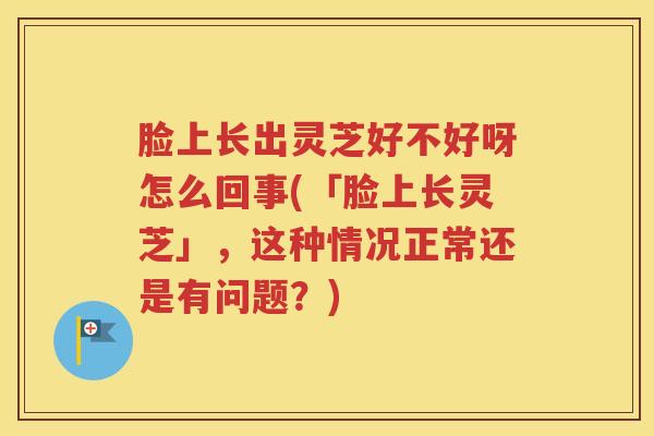 脸上长出灵芝好不好呀怎么回事(「脸上长灵芝」，这种情况正常还是有问题？)