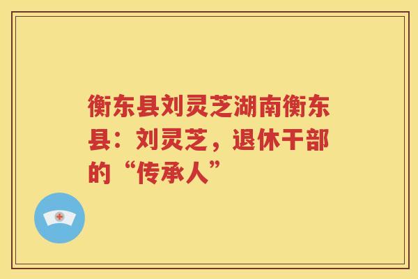 衡东县刘灵芝湖南衡东县：刘灵芝，退休干部的“传承人”