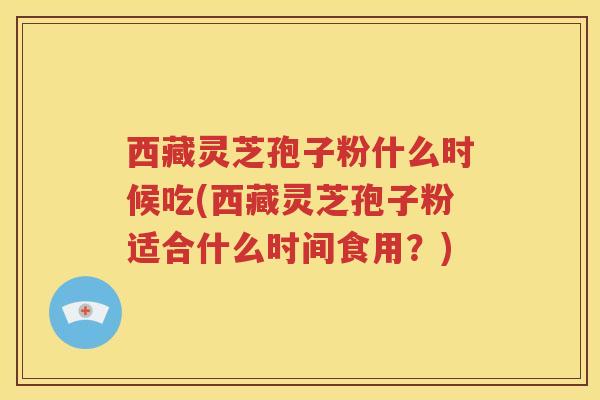 西藏灵芝孢子粉什么时候吃(西藏灵芝孢子粉适合什么时间食用？)