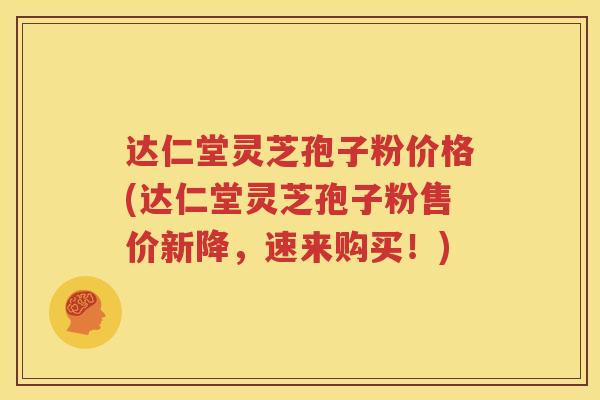 达仁堂灵芝孢子粉价格(达仁堂灵芝孢子粉售价新降，速来购买！)
