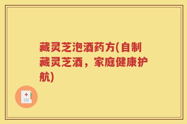 藏灵芝泡酒药方(自制藏灵芝酒，家庭健康护航)