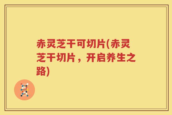 赤灵芝干可切片(赤灵芝干切片，开启养生之路)