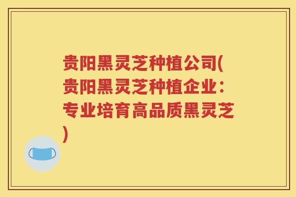 贵阳黑灵芝种植公司(贵阳黑灵芝种植企业：专业培育高品质黑灵芝)