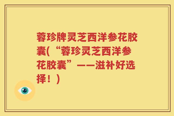 蓉珍牌灵芝西洋参花胶囊(“蓉珍灵芝西洋参花胶囊”——滋补好选择！)