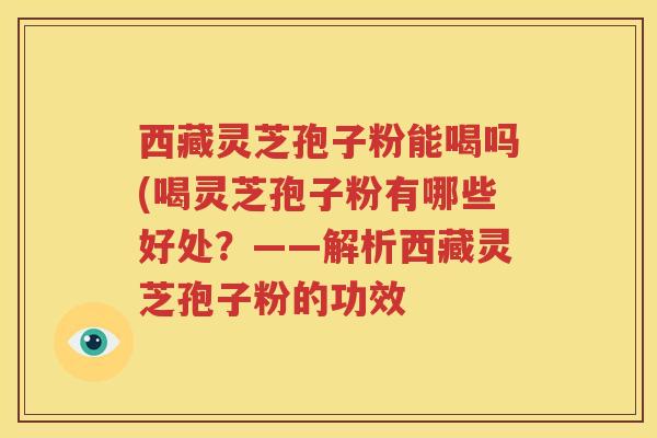 西藏灵芝孢子粉能喝吗(喝灵芝孢子粉有哪些好处？——解析西藏灵芝孢子粉的功效