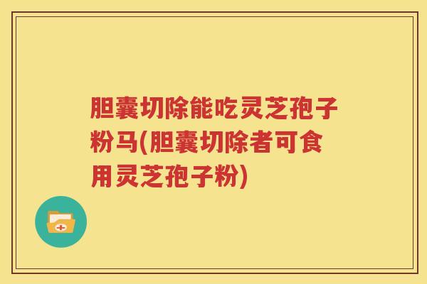 胆囊切除能吃灵芝孢子粉马(胆囊切除者可食用灵芝孢子粉)
