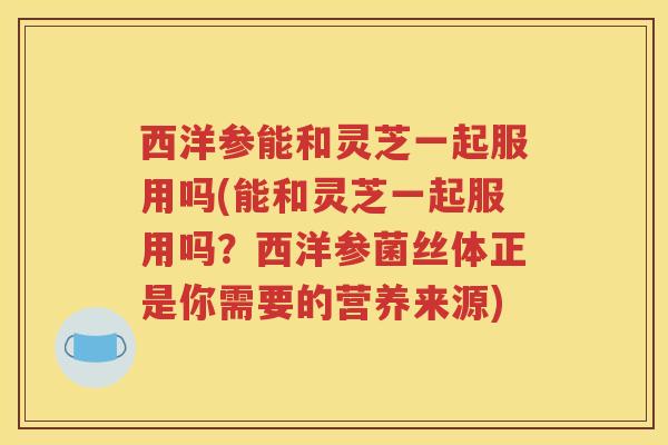 西洋参能和灵芝一起服用吗(能和灵芝一起服用吗？西洋参菌丝体正是你需要的营养来源)