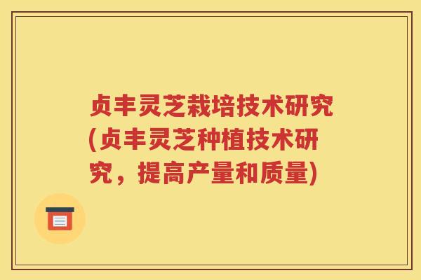 贞丰灵芝栽培技术研究(贞丰灵芝种植技术研究，提高产量和质量)