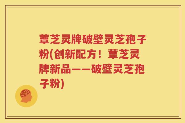 蕈芝灵牌破壁灵芝孢子粉(创新配方！蕈芝灵牌新品——破壁灵芝孢子粉)