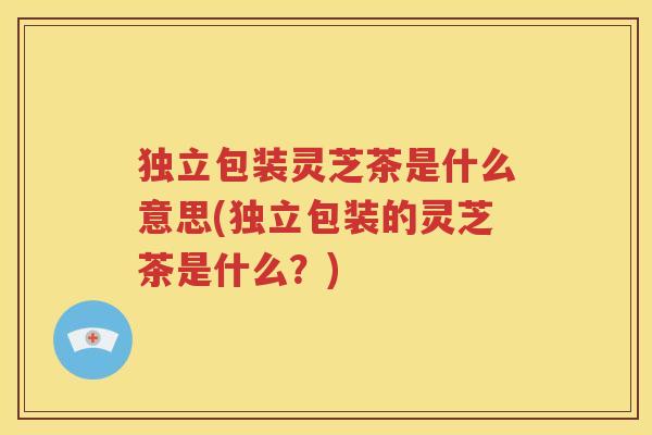 独立包装灵芝茶是什么意思(独立包装的灵芝茶是什么？)