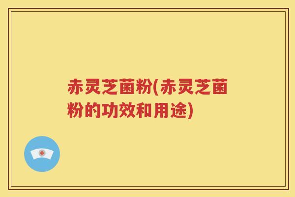 赤灵芝菌粉(赤灵芝菌粉的功效和用途)