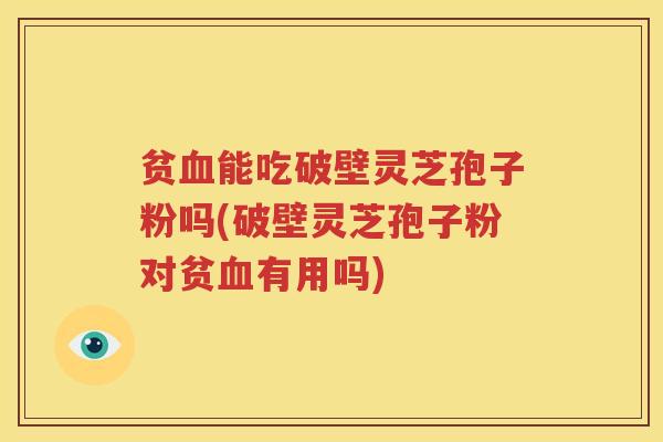 贫血能吃破壁灵芝孢子粉吗(破壁灵芝孢子粉对贫血有用吗)