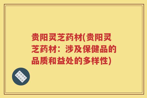 贵阳灵芝药材(贵阳灵芝药材：涉及保健品的品质和益处的多样性)