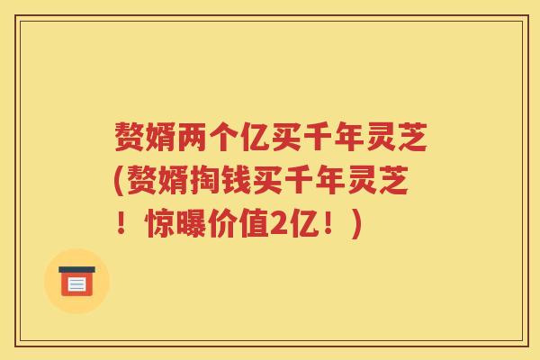 赘婿两个亿买千年灵芝(赘婿掏钱买千年灵芝！惊曝价值2亿！)