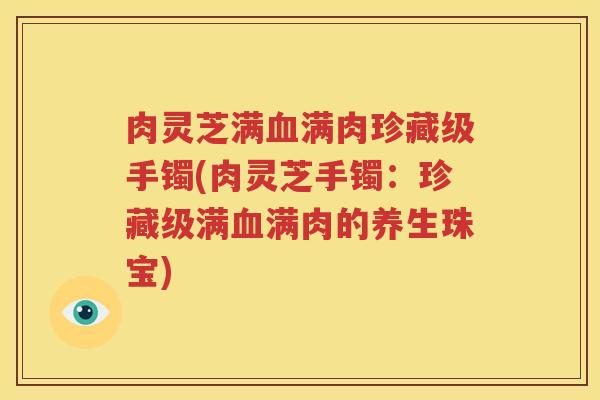 肉灵芝满血满肉珍藏级手镯(肉灵芝手镯：珍藏级满血满肉的养生珠宝)