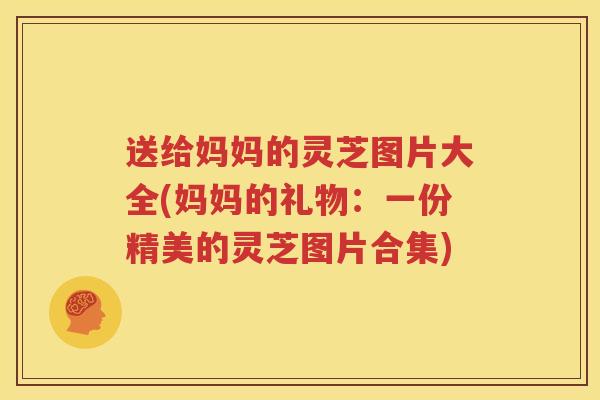 送给妈妈的灵芝图片大全(妈妈的礼物：一份精美的灵芝图片合集)