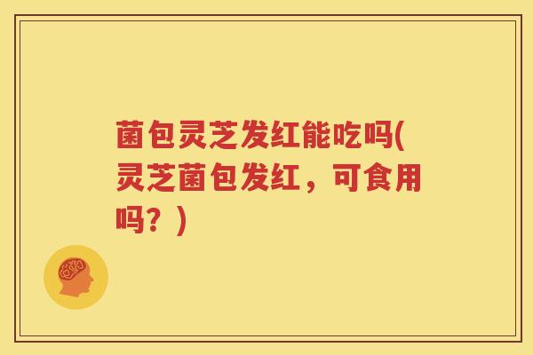 菌包灵芝发红能吃吗(灵芝菌包发红，可食用吗？)