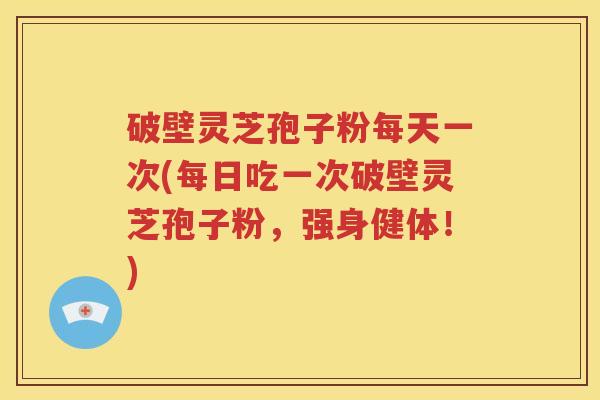 破壁灵芝孢子粉每天一次(每日吃一次破壁灵芝孢子粉，强身健体！)