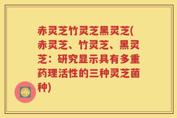 赤灵芝竹灵芝黑灵芝(赤灵芝、竹灵芝、黑灵芝：研究显示具有多重药理活性的三种灵芝菌种)