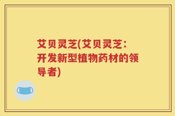 艾贝灵芝(艾贝灵芝：开发新型植物药材的领导者)