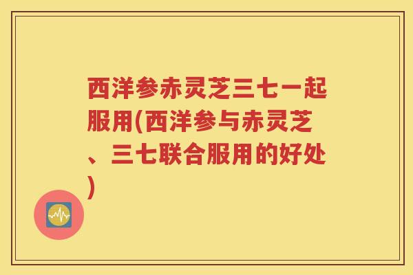 西洋参赤灵芝三七一起服用(西洋参与赤灵芝、三七联合服用的好处)