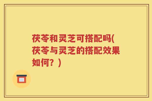 茯苓和灵芝可搭配吗(茯苓与灵芝的搭配效果如何？)