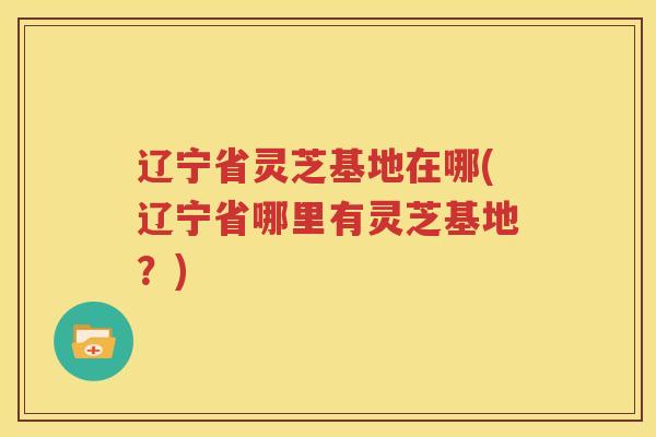 辽宁省灵芝基地在哪(辽宁省哪里有灵芝基地？)