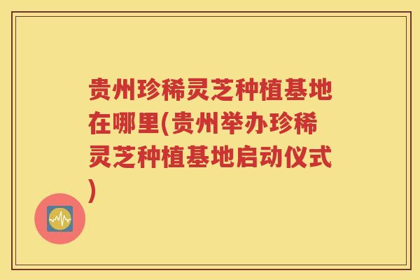 贵州珍稀灵芝种植基地在哪里(贵州举办珍稀灵芝种植基地启动仪式)