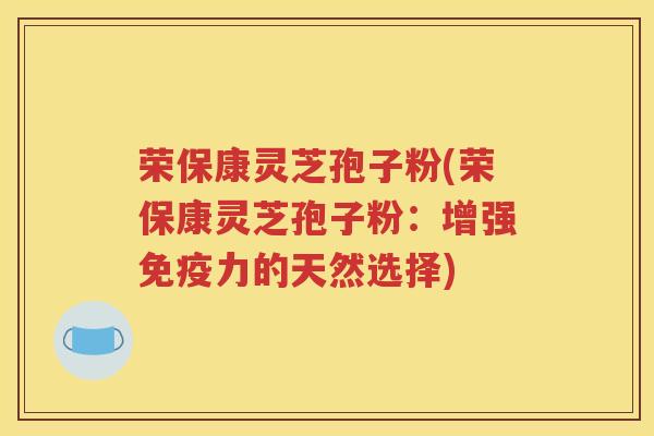 荣保康灵芝孢子粉(荣保康灵芝孢子粉：增强免疫力的天然选择)