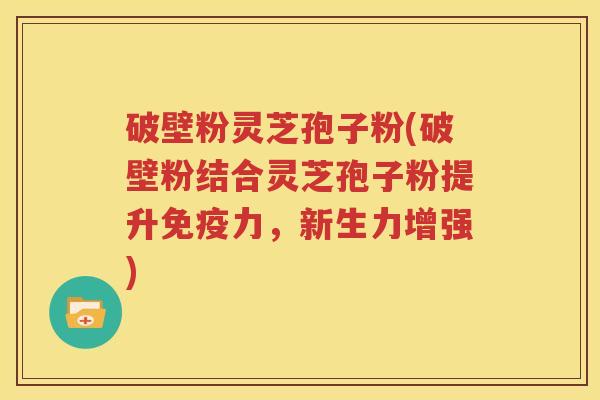 破壁粉灵芝孢子粉(破壁粉结合灵芝孢子粉提升免疫力，新生力增强)