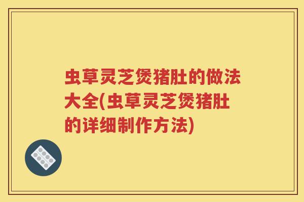 虫草灵芝煲猪肚的做法大全(虫草灵芝煲猪肚的详细制作方法)