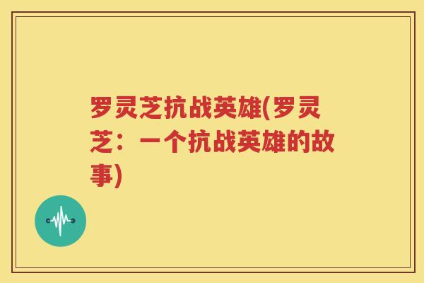 罗灵芝抗战英雄(罗灵芝：一个抗战英雄的故事)