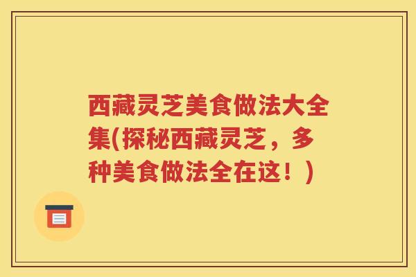 西藏灵芝美食做法大全集(探秘西藏灵芝，多种美食做法全在这！)