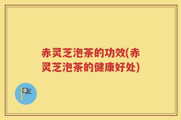 赤灵芝泡茶的功效(赤灵芝泡茶的健康好处)