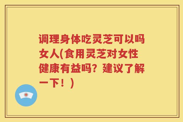 调理身体吃灵芝可以吗女人(食用灵芝对女性健康有益吗？建议了解一下！)