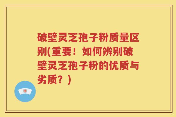 破壁灵芝孢子粉质量区别(重要！如何辨别破壁灵芝孢子粉的优质与劣质？)