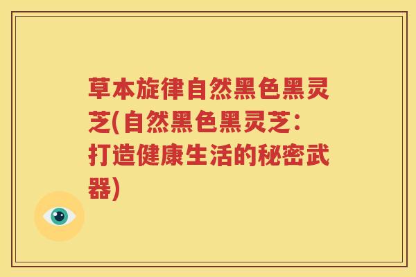 草本旋律自然黑色黑灵芝(自然黑色黑灵芝：打造健康生活的秘密武器)