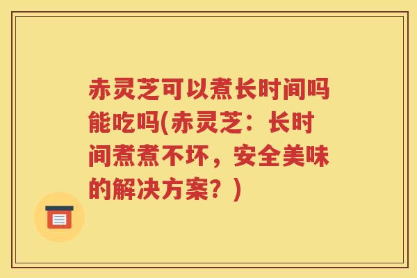 赤灵芝可以煮长时间吗能吃吗(赤灵芝：长时间煮煮不坏，安全美味的解决方案？)