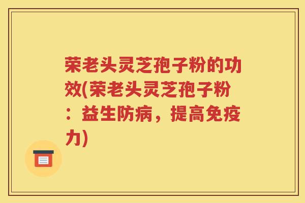 荣老头灵芝孢子粉的功效(荣老头灵芝孢子粉：益生防病，提高免疫力)