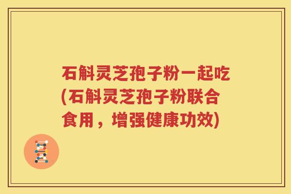 石斛灵芝孢子粉一起吃(石斛灵芝孢子粉联合食用，增强健康功效)