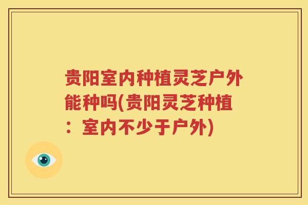 贵阳室内种植灵芝户外能种吗(贵阳灵芝种植：室内不少于户外)