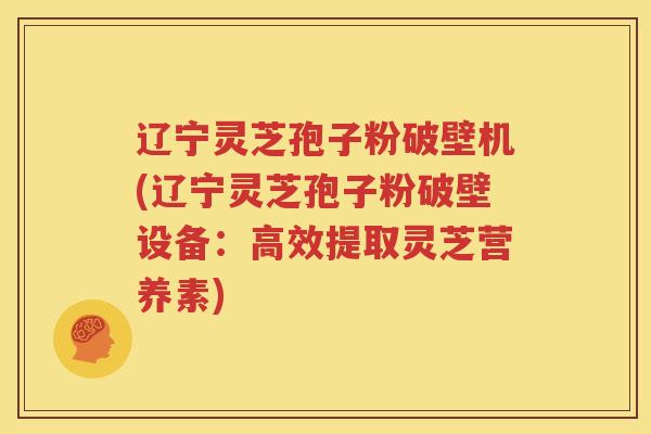 辽宁灵芝孢子粉破壁机(辽宁灵芝孢子粉破壁设备：高效提取灵芝营养素)