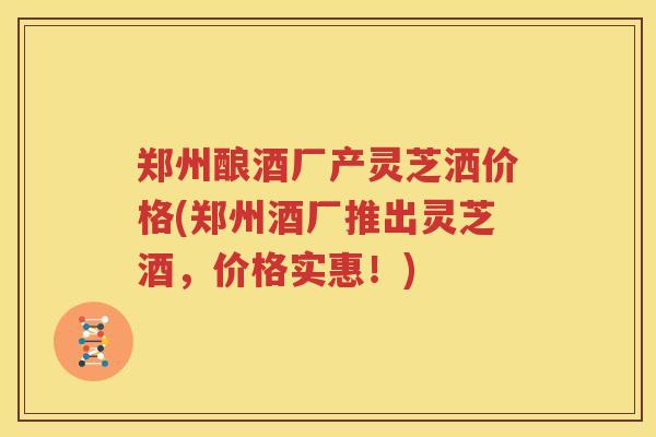 郑州酿酒厂产灵芝洒价格(郑州酒厂推出灵芝酒，价格实惠！)