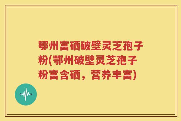 鄂州富硒破壁灵芝孢子粉(鄂州破壁灵芝孢子粉富含硒，营养丰富)